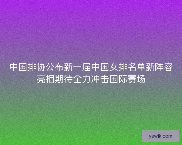 中国排协公布新一届中国女排名单新阵容亮相期待全力冲击国际赛场