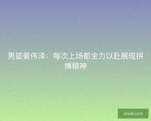 男篮姜伟泽：每次上场都全力以赴展现拼搏精神