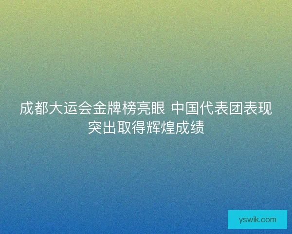 成都大运会金牌榜亮眼 中国代表团表现突出取得辉煌成绩