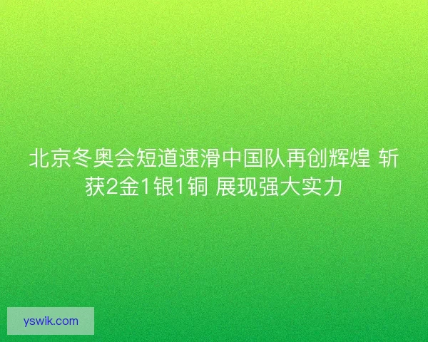 北京冬奥会短道速滑中国队再创辉煌 斩获2金1银1铜 展现强大实力