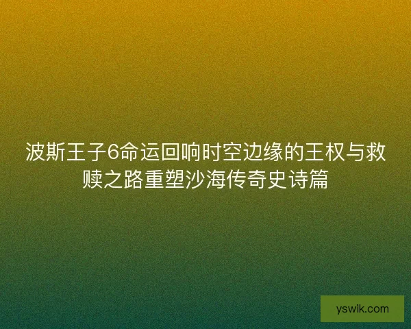 波斯王子6命运回响时空边缘的王权与救赎之路重塑沙海传奇史诗篇