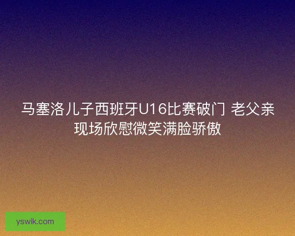 马塞洛儿子西班牙U16比赛破门 老父亲现场欣慰微笑满脸骄傲
