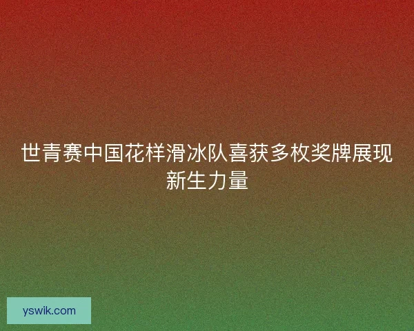世青赛中国花样滑冰队喜获多枚奖牌展现新生力量