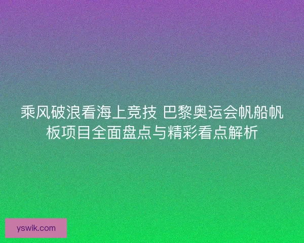 乘风破浪看海上竞技 巴黎奥运会帆船帆板项目全面盘点与精彩看点解析