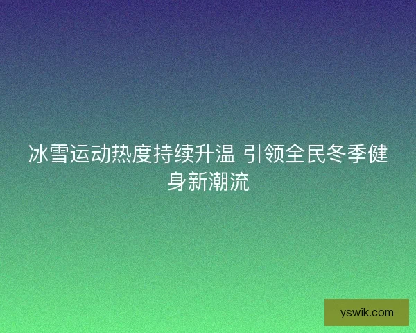 冰雪运动热度持续升温 引领全民冬季健身新潮流