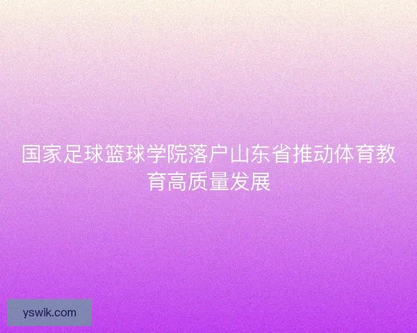 国家足球篮球学院落户山东省推动体育教育高质量发展