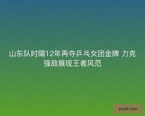 山东队时隔12年再夺乒乓女团金牌 力克强敌展现王者风范