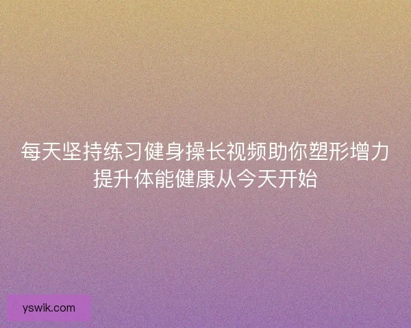 每天坚持练习健身操长视频助你塑形增力提升体能健康从今天开始