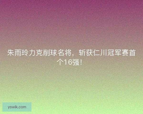 朱雨玲力克削球名将，斩获仁川冠军赛首个16强！