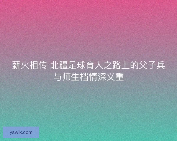 薪火相传 北疆足球育人之路上的父子兵与师生档情深义重