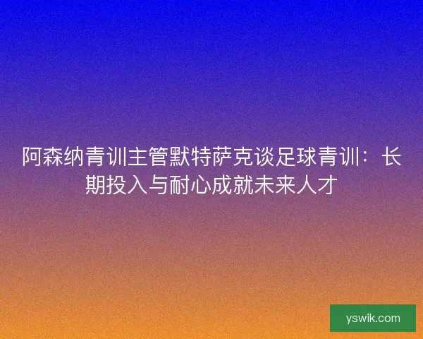 阿森纳青训主管默特萨克谈足球青训：长期投入与耐心成就未来人才