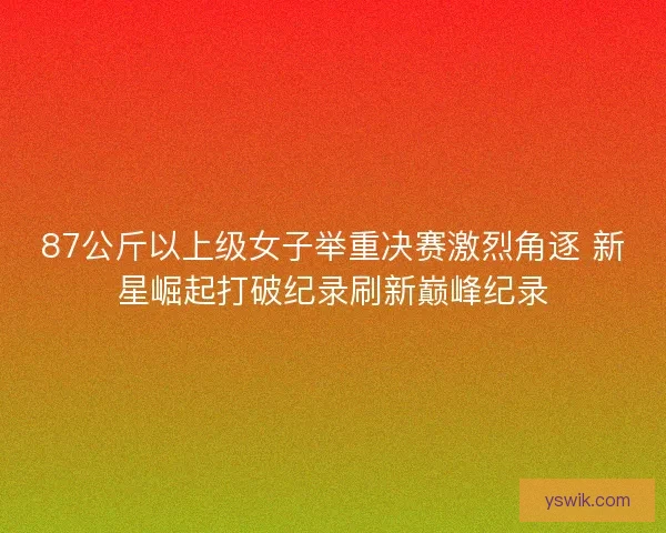 87公斤以上级女子举重决赛激烈角逐 新星崛起打破纪录刷新巅峰纪录 87公斤以上级女子举重决赛激烈角逐 新星崛起打破纪录刷新巅峰纪录