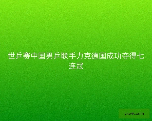 世乒赛中国男乒联手力克德国成功夺得七连冠