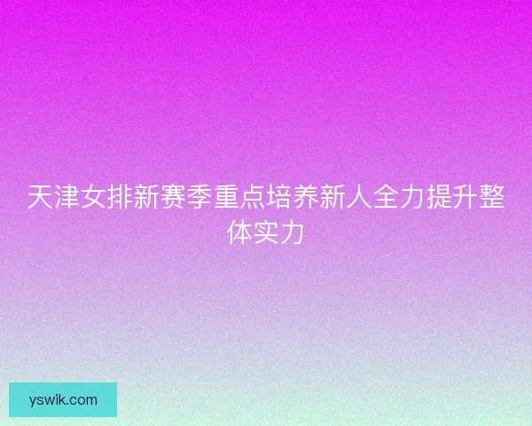 天津女排新赛季重点培养新人全力提升整体实力
