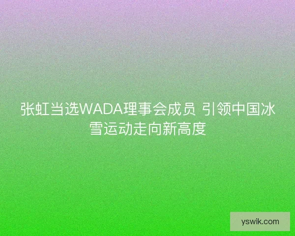 张虹当选WADA理事会成员 引领中国冰雪运动走向新高度