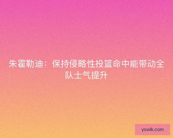 朱霍勒迪：保持侵略性投篮命中能带动全队士气提升