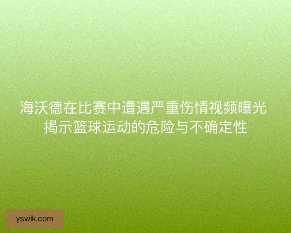 海沃德在比赛中遭遇严重伤情视频曝光 揭示篮球运动的危险与不确定性