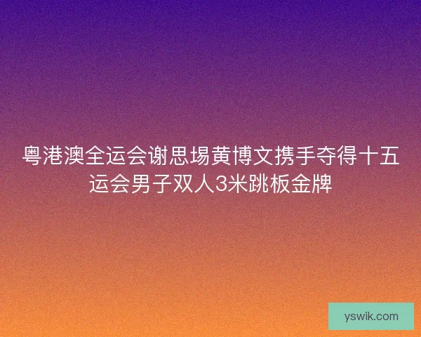 粤港澳全运会谢思埸黄博文携手夺得十五运会男子双人3米跳板金牌