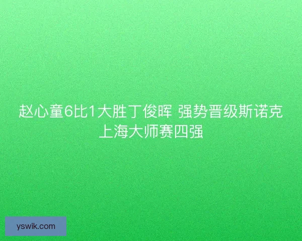 赵心童6比1大胜丁俊晖 强势晋级斯诺克上海大师赛四强 赵心童6比1大胜丁俊晖 强势晋级斯诺克上海大师赛四强