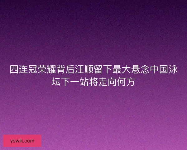 四连冠荣耀背后汪顺留下最大悬念中国泳坛下一站将走向何方 四连冠荣耀背后汪顺留下最大悬念中国泳坛下一站将走向何方