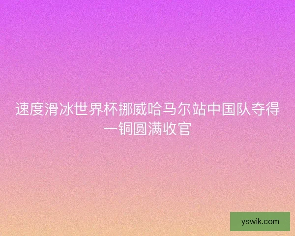 速度滑冰世界杯挪威哈马尔站中国队夺得一铜圆满收官