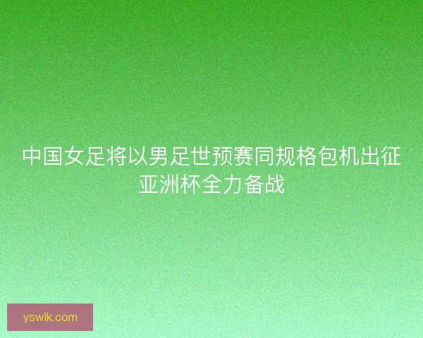 中国女足将以男足世预赛同规格包机出征亚洲杯全力备战