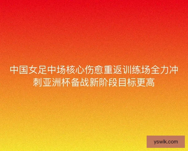 中国女足中场核心伤愈重返训练场全力冲刺亚洲杯备战新阶段目标更高 中国女足中场核心伤愈重返训练场全力冲刺亚洲杯备战新阶段目标更高