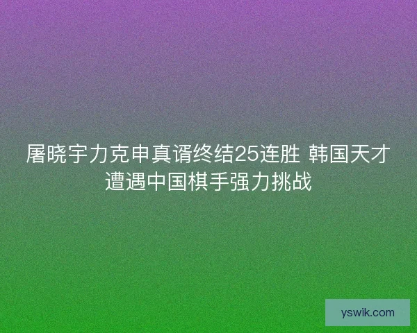 屠晓宇力克申真谞终结25连胜 韩国天才遭遇中国棋手强力挑战 屠晓宇力克申真谞终结25连胜 韩国天才遭遇中国棋手强力挑战