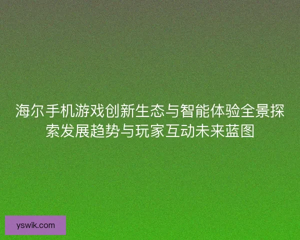 海尔手机游戏创新生态与智能体验全景探索发展趋势与玩家互动未来蓝图 海尔手机游戏创新生态与智能体验全景探索发展趋势与玩家互动未来蓝图
