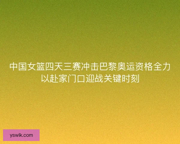 中国女篮四天三赛冲击巴黎奥运资格全力以赴家门口迎战关键时刻