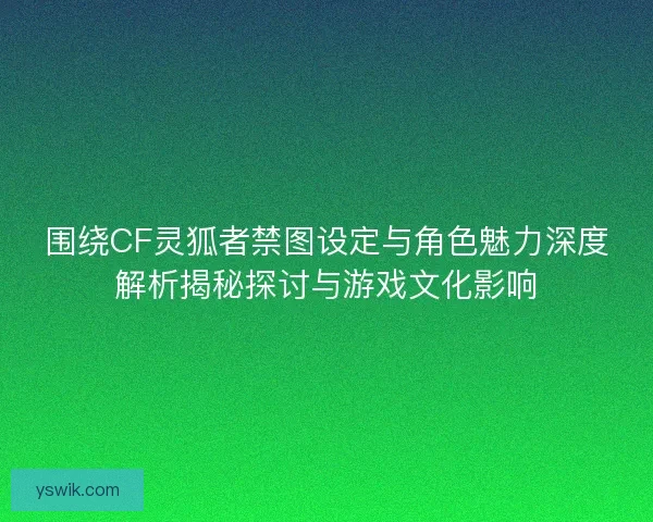围绕CF灵狐者禁图设定与角色魅力深度解析揭秘探讨与游戏文化影响