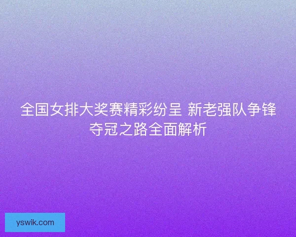 全国女排大奖赛精彩纷呈 新老强队争锋夺冠之路全面解析 全国女排大奖赛精彩纷呈 新老强队争锋夺冠之路全面解析