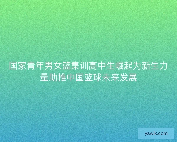 国家青年男女篮集训高中生崛起为新生力量助推中国篮球未来发展