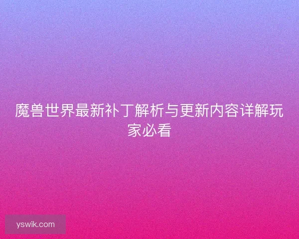 魔兽世界最新补丁解析与更新内容详解玩家必看 魔兽世界最新补丁解析与更新内容详解玩家必看